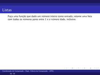 Listas
Faça uma função que dado um número inteiro como entrada, retorne uma lista
com todos os números pares entre 1 e o número dado, inclusive.
Coordenação de Computação - Dept. Ciência da Computação - UFRJ
28/ 30
 