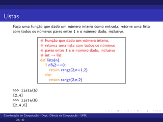 Listas
Faça uma função que dado um número inteiro como entrada, retorne uma lista
com todos os números pares entre 1 e o número dado, inclusive.
# Função que dado um número inteiro,
# retorna uma lista com todos os números
# pares entre 1 e o número dado, inclusive
# int → list
def lista(n):
if n%2==0:
return range(2,n+1,2)
else:
return range(2,n,2)
>>> lista(5)
[2,4]
>>> lista(6)
[2,4,6]
Coordenação de Computação - Dept. Ciência da Computação - UFRJ
28/ 30
 