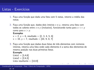 Listas - Exercı́cios
1. Faça uma função que dada uma lista com 5 notas, retorne a média das
notas.
2. Faça uma função que, dados dois inteiros x e y, retorna uma lista com
todos os valores entre x e y (inclusive), funcionando tanto para x <= y
como para x > y.
Exemplos
x = 2, y = 6, resultado = [2, 3, 4, 5, 6]
x = 10, y = 7, resultado = [10, 9, 8, 7]
3. Faça uma função que dadas duas listas de três elementos com números
inteiros, retorna uma lista onde cada elemento é a soma dos elementos de
mesma posição nas duas primeiras listas.
Exemplo
Lista1 = [1,4,6]
Lista2 = [2,4,3]
Lista resultante = [3,8,9]
Coordenação de Computação - Dept. Ciência da Computação - UFRJ
29/ 30
 