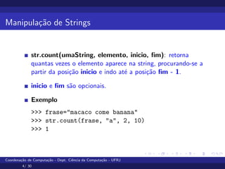 Manipulação de Strings
str.count(umaString, elemento, inicio, fim): retorna
quantas vezes o elemento aparece na string, procurando-se a
partir da posição inicio e indo até a posição fim - 1.
inicio e fim são opcionais.
Exemplo
>>> frase="macaco come banana"
>>> str.count(frase, "a", 2, 10)
>>> 1
Coordenação de Computação - Dept. Ciência da Computação - UFRJ
4/ 30
 