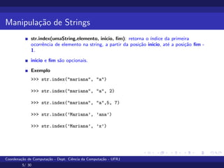Manipulação de Strings
str.index(umaString,elemento, inicio, fim): retorna o ı́ndice da primeira
ocorrência de elemento na string, a partir da posição inicio, até a posição fim -
1.
inicio e fim são opcionais.
Exemplo
>>> str.index("mariana", "a")
>>> str.index("mariana", "a", 2)
>>> str.index("mariana", "a",5, 7)
>>> str.index(’Mariana’, ’ana’)
>>> str.index(’Mariana’, ’x’)
Coordenação de Computação - Dept. Ciência da Computação - UFRJ
5/ 30
 