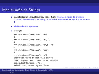 Manipulação de Strings
str.index(umaString,elemento, inicio, fim): retorna o ı́ndice da primeira
ocorrência de elemento na string, a partir da posição inicio, até a posição fim -
1.
inicio e fim são opcionais.
Exemplo
>>> str.index("mariana", "a")
1
>>> str.index("mariana", "a", 2)
4
>>> str.index("mariana", "a",5, 7)
6
>>> str.index(’Mariana’, ’ana’)
4
>>> str.index(’Mariana’, ’x’)
Traceback (most recent call last):
File "<pyshell#1>", line 1, in <module>
str.index(’Mariana’, ’x’)
ValueError: substring not found
Coordenação de Computação - Dept. Ciência da Computação - UFRJ
6/ 30
 