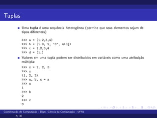 Tuplas
Uma tupla é uma sequência heterogênea (permite que seus elementos sejam de
tipos diferentes):
>>> a = (1,2,3,4)
>>> b = (1.0, 2, ’3’, 4+0j)
>>> c = 1,2,3,4
>>> d = (1,)
Valores em uma tupla podem ser distribuı́dos em variáveis como uma atribuição
múltipla:
>>> x = 1, 2, 3
>>> x
(1, 2, 3)
>>> a, b, c = x
>>> a
1
>>> b
2
>>> c
3
Coordenação de Computação - Dept. Ciência da Computação - UFRJ
7/ 30
 