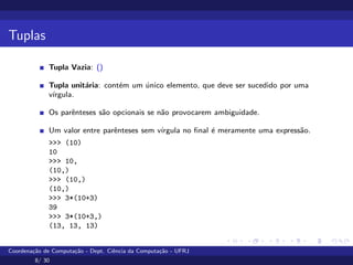 Tuplas
Tupla Vazia: ()
Tupla unitária: contém um único elemento, que deve ser sucedido por uma
vı́rgula.
Os parênteses são opcionais se não provocarem ambiguidade.
Um valor entre parênteses sem vı́rgula no final é meramente uma expressão.
>>> (10)
10
>>> 10,
(10,)
>>> (10,)
(10,)
>>> 3*(10+3)
39
>>> 3*(10+3,)
(13, 13, 13)
Coordenação de Computação - Dept. Ciência da Computação - UFRJ
8/ 30
 