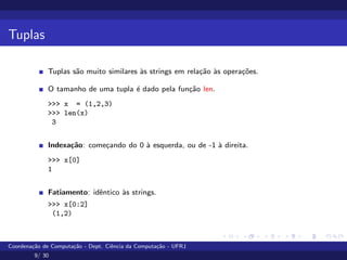 Tuplas
Tuplas são muito similares às strings em relação às operações.
O tamanho de uma tupla é dado pela função len.
>>> x = (1,2,3)
>>> len(x)
3
Indexação: começando do 0 à esquerda, ou de -1 à direita.
>>> x[0]
1
Fatiamento: idêntico às strings.
>>> x[0:2]
(1,2)
Coordenação de Computação - Dept. Ciência da Computação - UFRJ
9/ 30
 