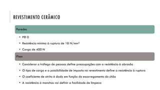 REVESTIMENTO CERÂMICO
Paredes
• PEI 0
• Resistência mínima à ruptura de 18 N/mm²
• Carga de 400 N
Pisos
• Considerar o tráfego de pessoas define preocupações com a resistência à abrasão
• O tipo de carga e a possibilidade de impacto no revestimento define a resistência à ruptura
• O coeficiente de atrito é dado em função do escorregamento do chão
• A resistência à manchas vai definir a facilidade de limpeza
 