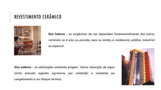 REVESTIMENTO CERÂMICO
Uso Interno - as exigências de uso dependem fundamentalmente das outras
variáveis: se é piso ou parede; seco ou úmido; e residencial, público, industrial
ou especial.
Uso externo - as solicitações ambiente exigem: baixa absorção de água
(evita entrada agentes agressivos por umidade) e resistente ao
congelamento e ao choque térmico.
 