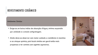 REVESTIMENTO CERÂMICO
Ambientes Úmidos
• Exige-se um baixo índice de absorção d’água, mínima expansão
por umidade e o ensaio antigretagem.
• Ainda deve-se observar com maior cuidado a resistência à manchas
e ao ataque químico, pois locais úmidos em geral estão mais
propensos a ter contato com agentes agressivos.
 