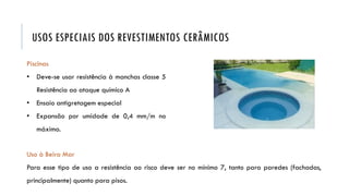 Piscinas
• Deve-se usar resistência à manchas classe 5
Resistência ao ataque químico A
• Ensaio antigretagem especial
• Expansão por umidade de 0,4 mm/m no
máximo.
Uso à Beira Mar
Para esse tipo de uso a resistência ao risco deve ser no mínimo 7, tanto para paredes (fachadas,
principalmente) quanto para pisos.
USOS ESPECIAIS DOS REVESTIMENTOS CERÂMICOS
 