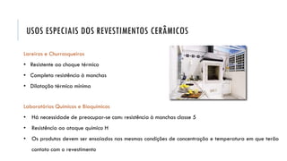 Lareiras e Churrasqueiras
• Resistente ao choque térmico
• Completa resistência à manchas
• Dilatação térmica mínima
Laboratórios Químicos e Bioquímicos
• Há necessidade de preocupar-se com: resistência à manchas classe 5
• Resistência ao ataque químico H
• Os produtos devem ser ensaiados nas mesmas condições de concentração e temperatura em que terão
contato com o revestimento
USOS ESPECIAIS DOS REVESTIMENTOS CERÂMICOS
 