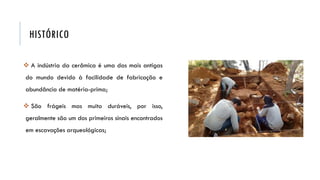 HISTÓRICO
 A indústria da cerâmica é uma das mais antigas
do mundo devido à facilidade de fabricação e
abundância de matéria-prima;
 São frágeis mas muito duráveis, por isso,
geralmente são um dos primeiros sinais encontrados
em escavações arqueológicas;
 