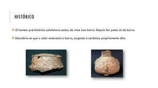HISTÓRICO
 O homem pré-histórico calafetava cestas de vime com barro. Depois fez potes só de barro.
 Descobriu-se que o calor endurecia o barro, surgindo a cerâmica propriamente dita.
 