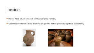 HISTÓRICO
 No ano 4000 a.C. os assírios já obtinham cerâmica vidrada;
 Os semitas inventaram o torno de oleiro, que permitiu melhor qualidade, rapidez e acabamento;
 