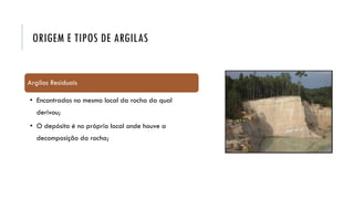 ORIGEM E TIPOS DE ARGILAS
Argilas Residuais
• Encontradas no mesmo local da rocha da qual
derivou;
• O depósito é no próprio local onde houve a
decomposição da rocha;
 