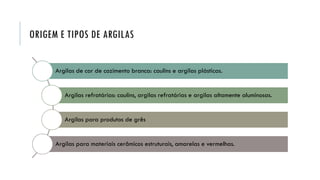ORIGEM E TIPOS DE ARGILAS
Argilas de cor de cozimento branca: caulins e argilas plásticas.
Argilas refratárias: caulins, argilas refratárias e argilas altamente aluminosas.
Argilas para produtos de grês
Argilas para materiais cerâmicos estruturais, amarelas e vermelhas.
 