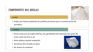 COMPONENTES DAS ARGILAS
• Argila com amplo predomínio de caulinita, pó branco que é a matéria-prima da
porcelana
Caulim
• Forma mais pura de argilo-minerais, mas geralmente está misturada com grãos de
areia, óxido de ferro e etc
• Muito plástica quando umedecida
• Apresenta alta retração ao secar
• Dá dureza às cerâmicas
Caulinita
 