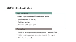 COMPONENTES DAS ARGILAS
• Reduz a plasticidade e o trincamento das argilas
• Diminui também a retração
• Facilita a secagem
• Diminui a resistência mecânica
Sílica livre (areia)
• Conforme o tipo, pode aumentar ou diminuir o ponto de fusão
• Reduz a plasticidade e a resistência mecânica das argilas
• Diminui as deformações
Alumina livre
 