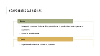 COMPONENTES DAS ARGILAS
• Baixam o ponto de fusão e dão porosidade, o que facilita a secagem e o
cozimento
• Reduz a plasticidade
Álcalis
• Age como fundente e clareia a cerâmica
Cálcio
 