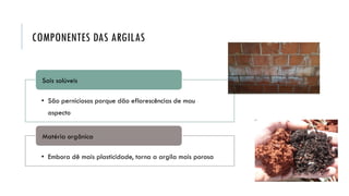 COMPONENTES DAS ARGILAS
• São perniciosos porque dão eflorescências de mau
aspecto
Sais solúveis
• Embora dê mais plasticidade, torna a argila mais porosa
Matéria orgânica
 