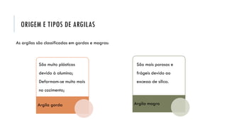 ORIGEM E TIPOS DE ARGILAS
As argilas são classificadas em gordas e magras:
Argila gorda Argila magra
São muito plásticas
devido à alumina;
Deformam-se muito mais
no cozimento;
São mais porosas e
frágeis devido ao
excesso de sílica.
 