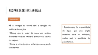 Retração
• É a variação de volume com a variação de
umidade das argilas
• Ocorre com a saída de água das argilas,
formando vazios no interior e diminuindo o volume
do conjunto
• Como a retração não é uniforme, a peça pode
se deformar
• Quanto menor for a quantidade
de água que uma argila
necessita para ser moldada,
melhor será a qualidade do
produto final.
PROPRIEDADES DAS ARGILAS
 
