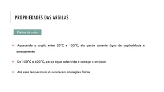 Efeitos do calor
 Aquecendo a argila entre 20°C e 150°C, ela perde somente água de capilaridade e
amassamento
 De 150°C a 600°C, perde água adsorvida e começa a enrijecer
 Até essa temperatura só acontecem alterações físicas
PROPRIEDADES DAS ARGILAS
 