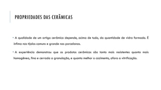 PROPRIEDADES DAS CERÂMICAS
 A qualidade de um artigo cerâmico depende, acima de tudo, da quantidade de vidro formado. É
ínfima nos tijolos comuns e grande nas porcelanas.
 A experiência demonstrou que os produtos cerâmicos são tanto mais resistentes quanto mais
homogênea, fina e cerrada a granulação, e quanto melhor o cozimento, afora a vitrificação.
 
