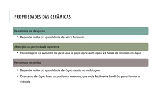 PROPRIEDADES DAS CERÂMICAS
Resistência ao desgaste
• Depende muito da quantidade de vidro formado
Absorção ou porosidade aparente
• Porcentagem de aumento de peso que a peça apresenta após 24 horas de imersão na água
Resistência mecânica
• Depende muito da quantidade de água usada na moldagem
• O excesso de água lava as partículas menores, que mais facilmente fundirão para formar o
vidrado
 