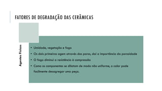 FATORES DE DEGRADAÇÃO DAS CERÂMICAS
Agentes
Físicos
• Umidade, vegetação e fogo
• Os dois primeiros agem através dos poros, daí a importância da porosidade
• O fogo diminui a resistência à compressão
• Como os componentes se dilatam de modo não uniforme, o calor pode
facilmente desagregar uma peça.
 