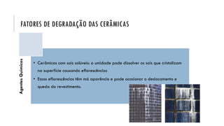 FATORES DE DEGRADAÇÃO DAS CERÂMICAS
Agentes
Químicos
• Cerâmicas com sais solúveis: a umidade pode dissolver os sais que cristalizam
na superfície causando eflorescências
• Essas eflorescências têm má aparência e pode ocasionar o deslocamento e
queda do revestimento.
 