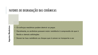 FATORES DE DEGRADAÇÃO DAS CERÂMICAS
Agentes
Mecânicos
• Os esforços mecânicos podem destruir as peças
• Geralmente, as cerâmicas possuem maior resistência à compressão do que à
flexão e demais solicitações
• Devem ter boa resistência ao choque que é comum no transporte e uso
 