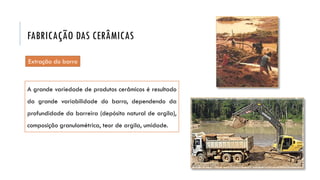 Extração do barro
A grande variedade de produtos cerâmicos é resultado
da grande variabilidade do barro, dependendo da
profundidade da barreira (depósito natural de argila),
composição granulométrica, teor de argila, umidade.
FABRICAÇÃO DAS CERÂMICAS
 