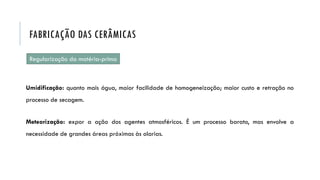Regularização da matéria-prima
Umidificação: quanto mais água, maior facilidade de homogeneização; maior custo e retração no
processo de secagem.
Meteorização: expor a ação dos agentes atmosféricos. É um processo barato, mas envolve a
necessidade de grandes áreas próximas às olarias.
FABRICAÇÃO DAS CERÂMICAS
 
