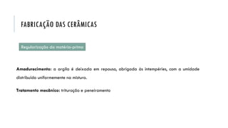 Regularização da matéria-prima
Amadurecimento: a argila é deixada em repouso, abrigada às intempéries, com a umidade
distribuída uniformemente na mistura.
Tratamento mecânico: trituração e peneiramento
FABRICAÇÃO DAS CERÂMICAS
 