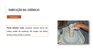 Pasta plástica mole: processo manual (torno de
oleiro, molde de madeira). Dá origem aos tijolos
brutos, vasos, pratos e xícaras.
FABRICAÇÃO DAS CERÂMICAS
Moldagem
 