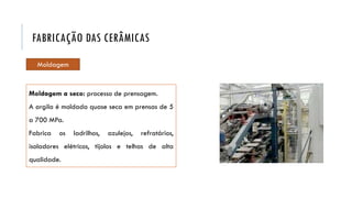 Moldagem a seco: processo de prensagem.
A argila é moldada quase seca em prensas de 5
a 700 MPa.
Fabrica os ladrilhos, azulejos, refratários,
isoladores elétricos, tijolos e telhas de alta
qualidade.
FABRICAÇÃO DAS CERÂMICAS
Moldagem
 