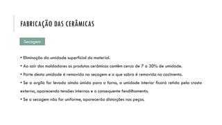 Secagem
• Eliminação da umidade superficial do material.
• Ao sair dos moldadores os produtos cerâmicos contêm cerca de 7 a 30% de umidade.
• Parte desta umidade é removida na secagem e o que sobra é removida no cozimento.
• Se a argila for levada ainda úmida para o forno, a umidade interior ficará retida pela crosta
externa, aparecendo tensões internas e o consequente fendilhamento.
• Se a secagem não for uniforme, aparecerão distorções nas peças.
FABRICAÇÃO DAS CERÂMICAS
 