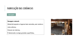 Secagem
Secagem natural:
Material exposto a lugares bem aerados, sem ventos e
raios solares;
Comum em olarias;
É demorado e exige grandes superfícies;
FABRICAÇÃO DAS CERÂMICAS
 