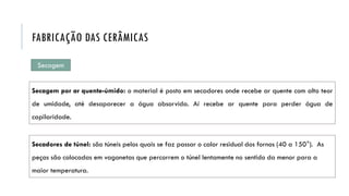 Secagem por ar quente-úmido: o material é posto em secadores onde recebe ar quente com alto teor
de umidade, até desaparecer a água absorvida. Aí recebe ar quente para perder água de
capilaridade.
Secadores de túnel: são túneis pelos quais se faz passar o calor residual dos fornos (40 a 150°). As
peças são colocadas em vagonetas que percorrem o túnel lentamente no sentido da menor para a
maior temperatura.
FABRICAÇÃO DAS CERÂMICAS
Secagem
 