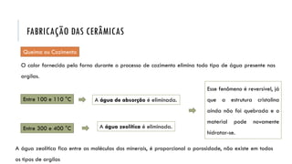 O calor fornecido pelo forno durante o processo de cozimento elimina todo tipo de água presente nas
argilas.
Esse fenômeno é reversível, já
que a estrutura cristalina
ainda não foi quebrada e o
material pode novamente
hidratar-se.
Entre 100 e 110 °C A água de absorção é eliminada.
Entre 300 e 400 °C A água zeolítica é eliminada.
Queima ou Cozimento
FABRICAÇÃO DAS CERÂMICAS
A água zeolítica fica entre as moléculas dos minerais, é proporcional a porosidade, não existe em todos
os tipos de argilas
 