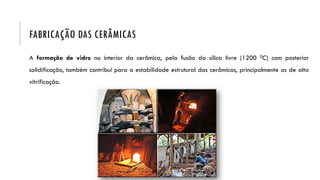 A formação de vidro no interior da cerâmica, pela fusão da sílica livre (1200 0C) com posterior
solidificação, também contribui para a estabilidade estrutural das cerâmicas, principalmente as de alta
vitrificação.
FABRICAÇÃO DAS CERÂMICAS
 