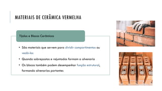 MATERIAIS DE CERÂMICA VERMELHA
• São materiais que servem para dividir compartimentos ou
vedá-los
• Quando sobrepostos e rejuntados formam a alvenaria
• Os blocos também podem desempenhar função estrutural,
formando alvenarias portantes
Tijolos e Blocos Cerâmicos
 