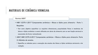 MATERIAIS DE CERÂMICA VERMELHA
• NBR 15270-1:2017 Componentes cerâmicos – Blocos e tijolos para alvenaria - Parte 1:
Requisitos
• Tem como objetivo especificar os requisitos dimensionais, propriedades físicas e mecânicas de
blocos e tijolos cerâmicos a serem utilizados em obras de alvenaria com ou sem função estrutural e
executadas de forma racionalizada
• ABNT NBR15270-2:2017 Componentes cerâmicos – Blocos e tijolos para alvenaria- Parte
2: Métodos de ensaios.
• Especifica os métodos para a execução dos ensaios dos blocos e tijolos cerâmicos estruturais e de
vedação.
Normas ABNT
 