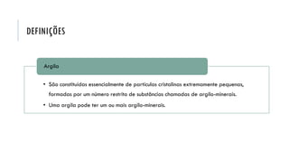 DEFINIÇÕES
• São constituídas essencialmente de partículas cristalinas extremamente pequenas,
formadas por um número restrito de substâncias chamadas de argilo-minerais.
• Uma argila pode ter um ou mais argilo-minerais.
Argila
 