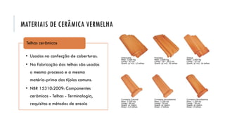MATERIAIS DE CERÂMICA VERMELHA
• Usados na confecção de coberturas.
• Na fabricação das telhas são usados
o mesmo processo e a mesma
matéria-prima dos tijolos comuns.
• NBR 15310:2009: Componentes
cerâmicos - Telhas - Terminologia,
requisitos e métodos de ensaio
Telhas cerâmicas
 