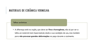 MATERIAIS DE CERÂMICA VERMELHA
• A diferença está na argila, que deve ser fina e homogênea, não só por ser a
telha um material mais impermeável, dada a sua condição de uso, mas também
para não provocar grandes deformações na peça durante o cozimento.
Telhas cerâmicas
 