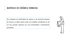 Na avaliação da efetividade da queima e da eventual presença
de fissuras, as telhas devem emitir som metálico, semelhante ao de
um sino, quando suspensas por uma extremidade e devidamente
percutidas.
MATERIAIS DE CERÂMICA VERMELHA
 