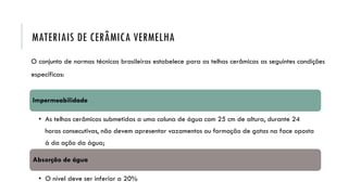 O conjunto de normas técnicas brasileiras estabelece para as telhas cerâmicas as seguintes condições
específicas:
MATERIAIS DE CERÂMICA VERMELHA
Impermeabilidade
• As telhas cerâmicas submetidas a uma coluna de água com 25 cm de altura, durante 24
horas consecutivas, não devem apresentar vazamentos ou formação de gotas na face oposta
à da ação da água;
Absorção de água
• O nível deve ser inferior a 20%
 