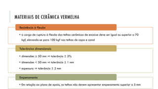 MATERIAIS DE CERÂMICA VERMELHA
• a carga de ruptura à flexão das telhas cerâmicas de encaixe deve ser igual ou superior a 70
kgf, elevando-se para 100 kgf nas telhas de capa e canal
Resistência à flexão
• dimensões ≥ 50 mm ⇒ tolerância ± 2%
• dimensões < 50 mm ⇒ tolerância ± 1 mm
• espessura ⇒ tolerância ± 2 mm
Tolerâncias dimensionais
• Em relação ao plano de apoio, as telhas não devem apresentar empenamento superior a 5 mm
Empenamento
 