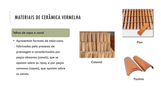Colonial
Paulista
Plan
MATERIAIS DE CERÂMICA VERMELHA
Telhas de capa e canal
• Apresentam formato de meia-cana
fabricadas pelo processo de
prensagem e caracterizadas por
peças côncavas (canais), que se
apoiam sobre as ripas, e por peças
convexas (capas), que apoiam sobre
os canais.
 